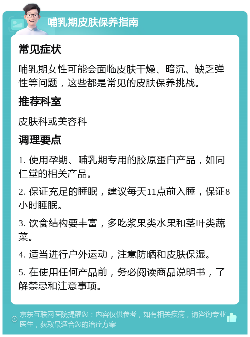 哺乳期皮肤保养指南 常见症状 哺乳期女性可能会面临皮肤干燥、暗沉、缺乏弹性等问题，这些都是常见的皮肤保养挑战。 推荐科室 皮肤科或美容科 调理要点 1. 使用孕期、哺乳期专用的胶原蛋白产品，如同仁堂的相关产品。 2. 保证充足的睡眠，建议每天11点前入睡，保证8小时睡眠。 3. 饮食结构要丰富，多吃浆果类水果和茎叶类蔬菜。 4. 适当进行户外运动，注意防晒和皮肤保湿。 5. 在使用任何产品前，务必阅读商品说明书，了解禁忌和注意事项。