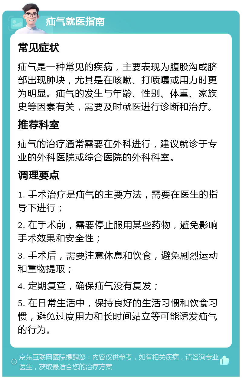 疝气就医指南 常见症状 疝气是一种常见的疾病，主要表现为腹股沟或脐部出现肿块，尤其是在咳嗽、打喷嚏或用力时更为明显。疝气的发生与年龄、性别、体重、家族史等因素有关，需要及时就医进行诊断和治疗。 推荐科室 疝气的治疗通常需要在外科进行，建议就诊于专业的外科医院或综合医院的外科科室。 调理要点 1. 手术治疗是疝气的主要方法，需要在医生的指导下进行； 2. 在手术前，需要停止服用某些药物，避免影响手术效果和安全性； 3. 手术后，需要注意休息和饮食，避免剧烈运动和重物提取； 4. 定期复查，确保疝气没有复发； 5. 在日常生活中，保持良好的生活习惯和饮食习惯，避免过度用力和长时间站立等可能诱发疝气的行为。