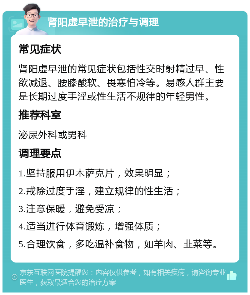 肾阳虚早泄的治疗与调理 常见症状 肾阳虚早泄的常见症状包括性交时射精过早、性欲减退、腰膝酸软、畏寒怕冷等。易感人群主要是长期过度手淫或性生活不规律的年轻男性。 推荐科室 泌尿外科或男科 调理要点 1.坚持服用伊木萨克片，效果明显； 2.戒除过度手淫，建立规律的性生活； 3.注意保暖，避免受凉； 4.适当进行体育锻炼，增强体质； 5.合理饮食，多吃温补食物，如羊肉、韭菜等。