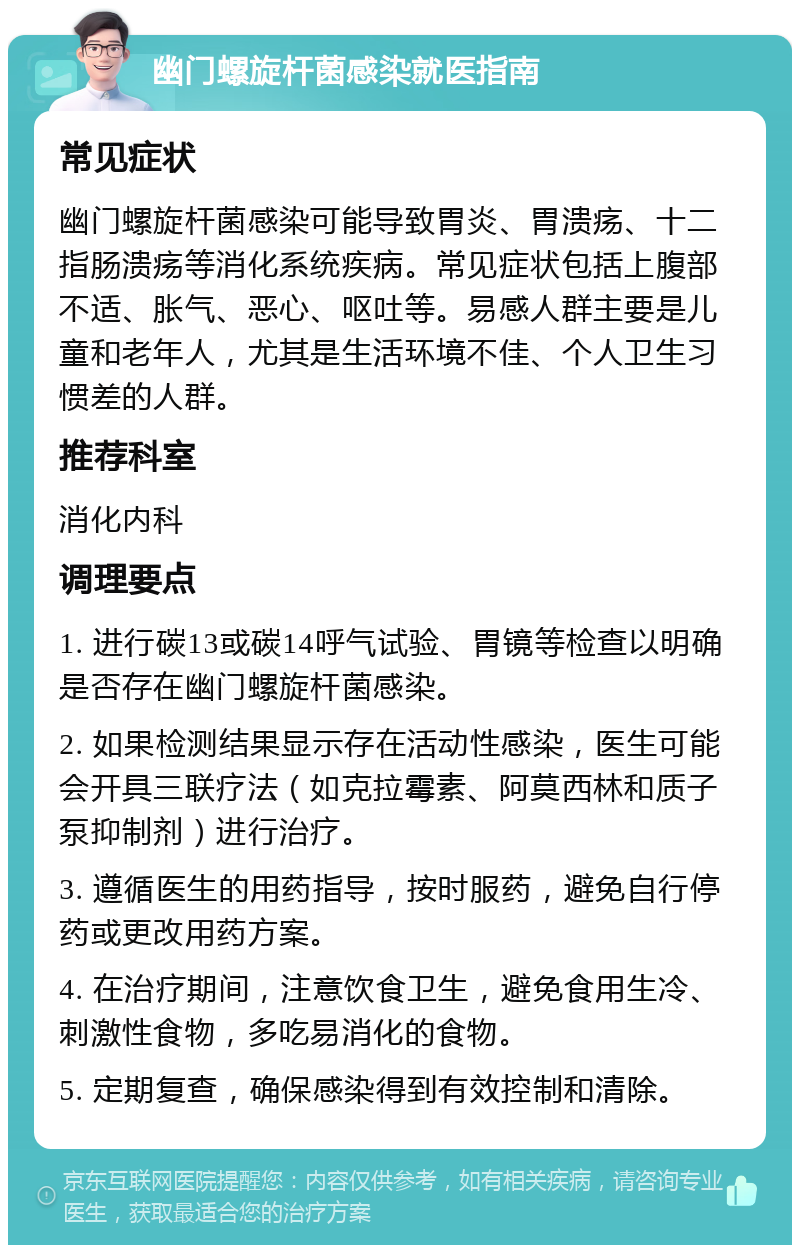 幽门螺旋杆菌感染就医指南 常见症状 幽门螺旋杆菌感染可能导致胃炎、胃溃疡、十二指肠溃疡等消化系统疾病。常见症状包括上腹部不适、胀气、恶心、呕吐等。易感人群主要是儿童和老年人，尤其是生活环境不佳、个人卫生习惯差的人群。 推荐科室 消化内科 调理要点 1. 进行碳13或碳14呼气试验、胃镜等检查以明确是否存在幽门螺旋杆菌感染。 2. 如果检测结果显示存在活动性感染，医生可能会开具三联疗法（如克拉霉素、阿莫西林和质子泵抑制剂）进行治疗。 3. 遵循医生的用药指导，按时服药，避免自行停药或更改用药方案。 4. 在治疗期间，注意饮食卫生，避免食用生冷、刺激性食物，多吃易消化的食物。 5. 定期复查，确保感染得到有效控制和清除。