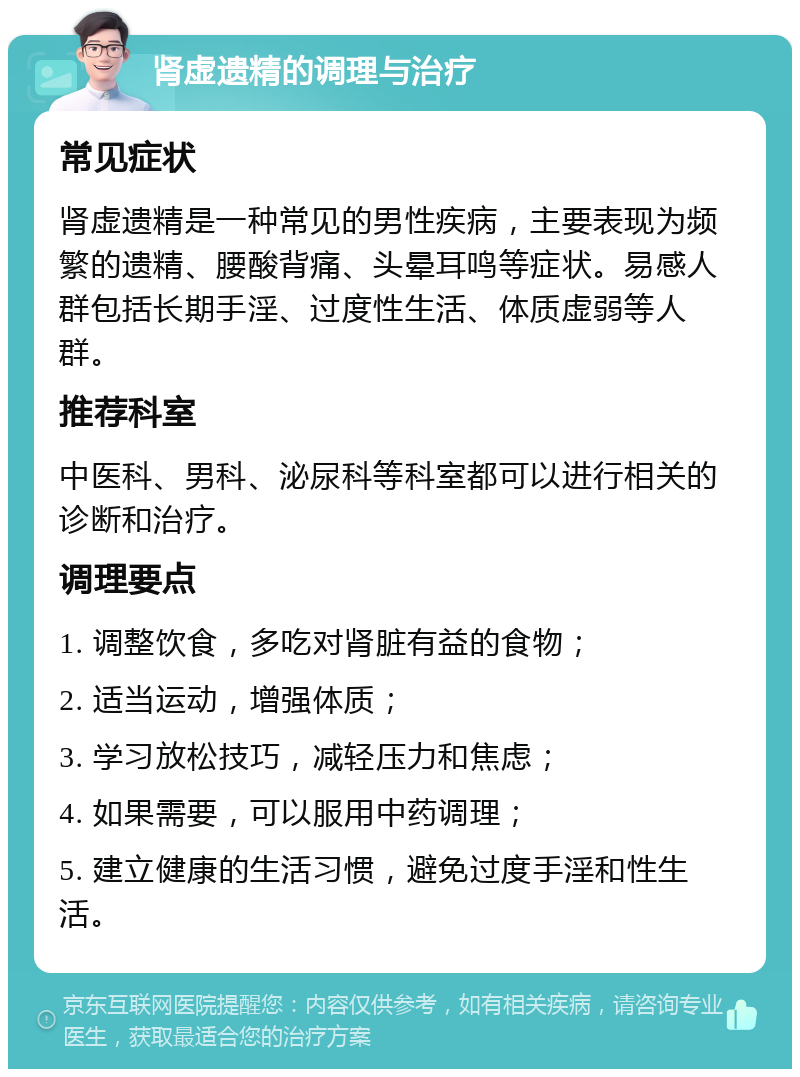 肾虚遗精的调理与治疗 常见症状 肾虚遗精是一种常见的男性疾病，主要表现为频繁的遗精、腰酸背痛、头晕耳鸣等症状。易感人群包括长期手淫、过度性生活、体质虚弱等人群。 推荐科室 中医科、男科、泌尿科等科室都可以进行相关的诊断和治疗。 调理要点 1. 调整饮食，多吃对肾脏有益的食物； 2. 适当运动，增强体质； 3. 学习放松技巧，减轻压力和焦虑； 4. 如果需要，可以服用中药调理； 5. 建立健康的生活习惯，避免过度手淫和性生活。