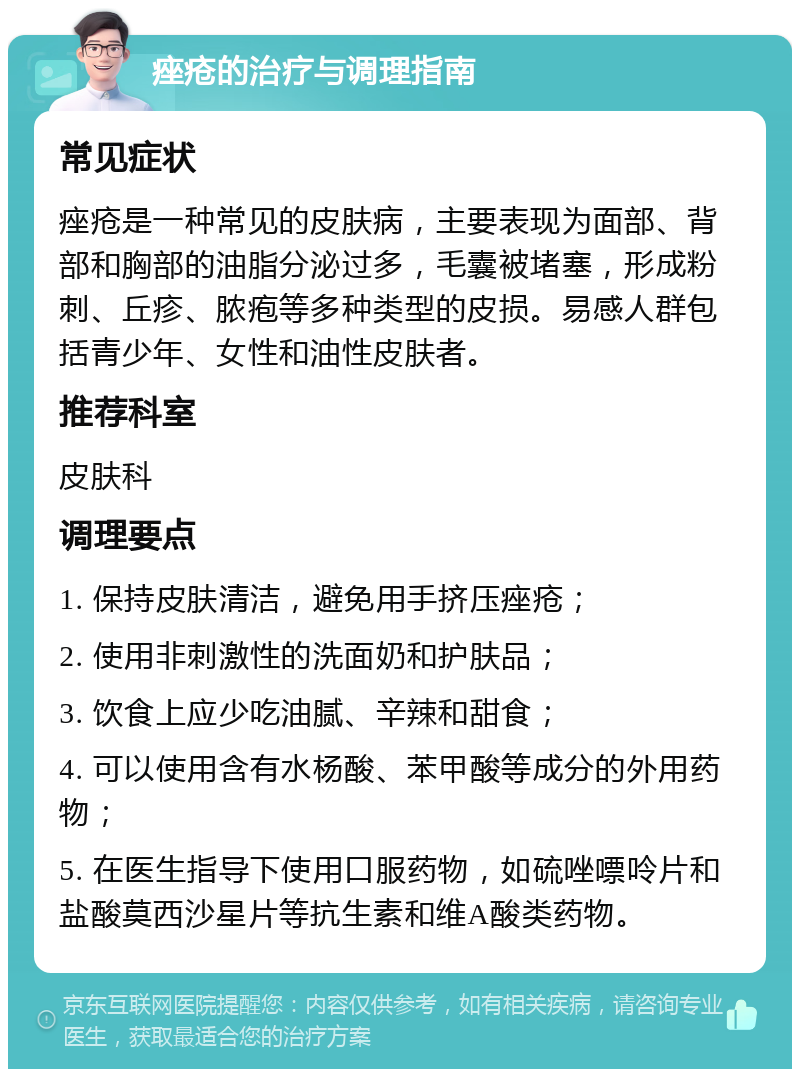 痤疮的治疗与调理指南 常见症状 痤疮是一种常见的皮肤病，主要表现为面部、背部和胸部的油脂分泌过多，毛囊被堵塞，形成粉刺、丘疹、脓疱等多种类型的皮损。易感人群包括青少年、女性和油性皮肤者。 推荐科室 皮肤科 调理要点 1. 保持皮肤清洁，避免用手挤压痤疮； 2. 使用非刺激性的洗面奶和护肤品； 3. 饮食上应少吃油腻、辛辣和甜食； 4. 可以使用含有水杨酸、苯甲酸等成分的外用药物； 5. 在医生指导下使用口服药物，如硫唑嘌呤片和盐酸莫西沙星片等抗生素和维A酸类药物。