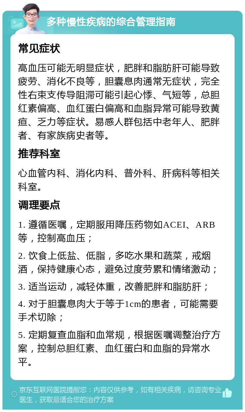 多种慢性疾病的综合管理指南 常见症状 高血压可能无明显症状，肥胖和脂肪肝可能导致疲劳、消化不良等，胆囊息肉通常无症状，完全性右束支传导阻滞可能引起心悸、气短等，总胆红素偏高、血红蛋白偏高和血脂异常可能导致黄疸、乏力等症状。易感人群包括中老年人、肥胖者、有家族病史者等。 推荐科室 心血管内科、消化内科、普外科、肝病科等相关科室。 调理要点 1. 遵循医嘱，定期服用降压药物如ACEI、ARB等，控制高血压； 2. 饮食上低盐、低脂，多吃水果和蔬菜，戒烟酒，保持健康心态，避免过度劳累和情绪激动； 3. 适当运动，减轻体重，改善肥胖和脂肪肝； 4. 对于胆囊息肉大于等于1cm的患者，可能需要手术切除； 5. 定期复查血脂和血常规，根据医嘱调整治疗方案，控制总胆红素、血红蛋白和血脂的异常水平。