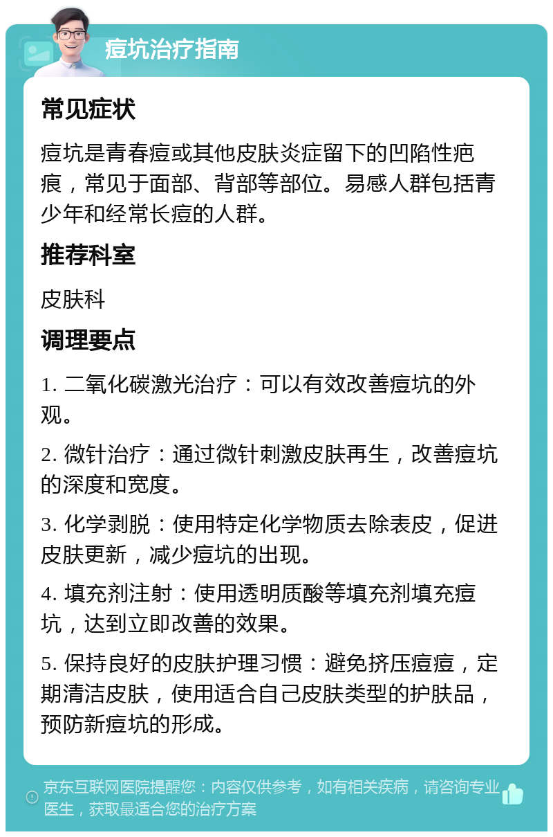 痘坑治疗指南 常见症状 痘坑是青春痘或其他皮肤炎症留下的凹陷性疤痕，常见于面部、背部等部位。易感人群包括青少年和经常长痘的人群。 推荐科室 皮肤科 调理要点 1. 二氧化碳激光治疗：可以有效改善痘坑的外观。 2. 微针治疗：通过微针刺激皮肤再生，改善痘坑的深度和宽度。 3. 化学剥脱：使用特定化学物质去除表皮，促进皮肤更新，减少痘坑的出现。 4. 填充剂注射：使用透明质酸等填充剂填充痘坑，达到立即改善的效果。 5. 保持良好的皮肤护理习惯：避免挤压痘痘，定期清洁皮肤，使用适合自己皮肤类型的护肤品，预防新痘坑的形成。