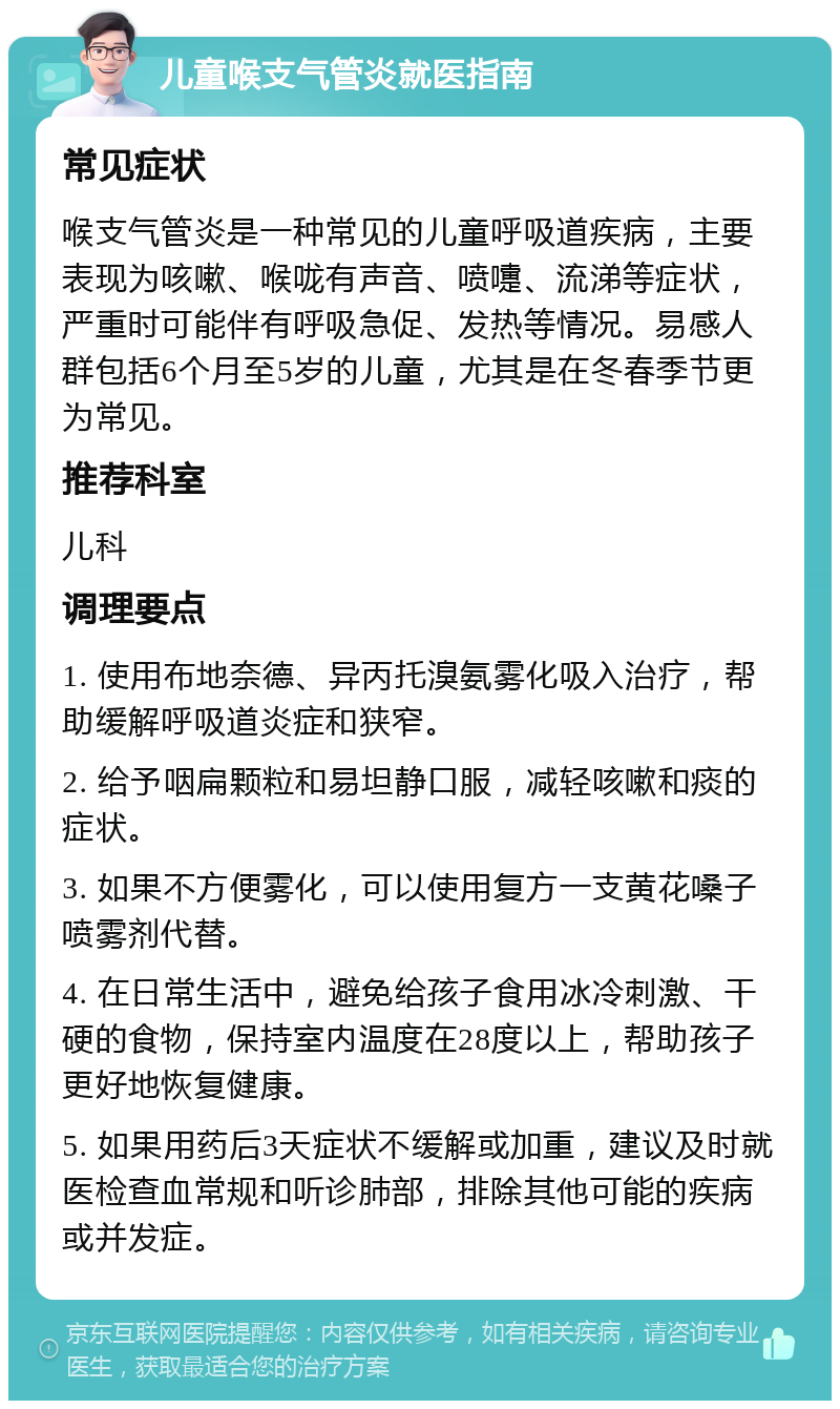 儿童喉支气管炎就医指南 常见症状 喉支气管炎是一种常见的儿童呼吸道疾病，主要表现为咳嗽、喉咙有声音、喷嚏、流涕等症状，严重时可能伴有呼吸急促、发热等情况。易感人群包括6个月至5岁的儿童，尤其是在冬春季节更为常见。 推荐科室 儿科 调理要点 1. 使用布地奈德、异丙托溴氨雾化吸入治疗，帮助缓解呼吸道炎症和狭窄。 2. 给予咽扁颗粒和易坦静口服，减轻咳嗽和痰的症状。 3. 如果不方便雾化，可以使用复方一支黄花嗓子喷雾剂代替。 4. 在日常生活中，避免给孩子食用冰冷刺激、干硬的食物，保持室内温度在28度以上，帮助孩子更好地恢复健康。 5. 如果用药后3天症状不缓解或加重，建议及时就医检查血常规和听诊肺部，排除其他可能的疾病或并发症。