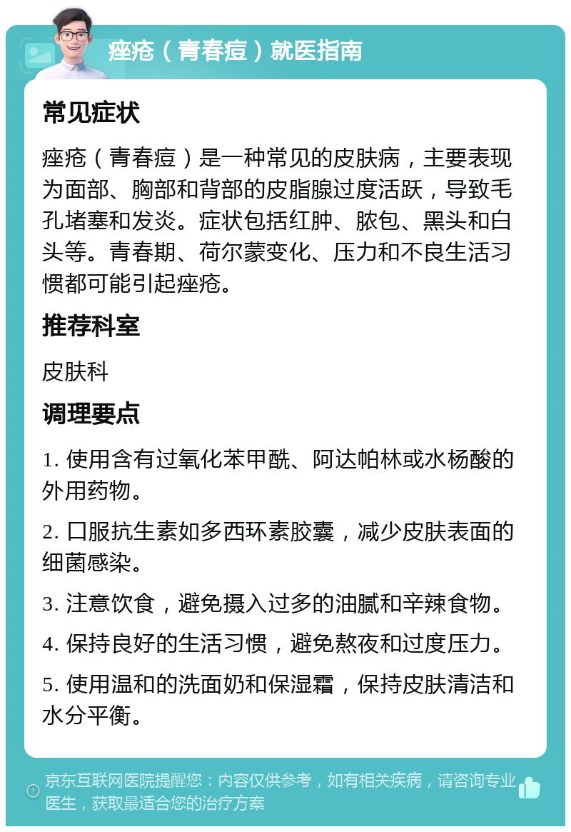 痤疮（青春痘）就医指南 常见症状 痤疮（青春痘）是一种常见的皮肤病，主要表现为面部、胸部和背部的皮脂腺过度活跃，导致毛孔堵塞和发炎。症状包括红肿、脓包、黑头和白头等。青春期、荷尔蒙变化、压力和不良生活习惯都可能引起痤疮。 推荐科室 皮肤科 调理要点 1. 使用含有过氧化苯甲酰、阿达帕林或水杨酸的外用药物。 2. 口服抗生素如多西环素胶囊，减少皮肤表面的细菌感染。 3. 注意饮食，避免摄入过多的油腻和辛辣食物。 4. 保持良好的生活习惯，避免熬夜和过度压力。 5. 使用温和的洗面奶和保湿霜，保持皮肤清洁和水分平衡。