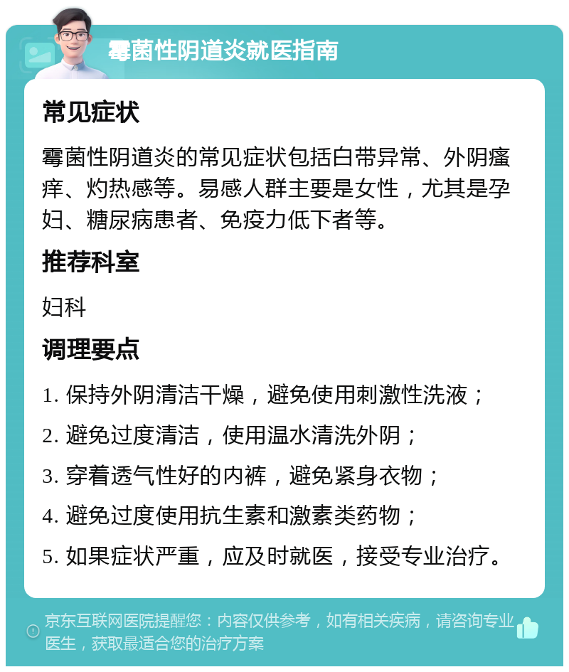 霉菌性阴道炎就医指南 常见症状 霉菌性阴道炎的常见症状包括白带异常、外阴瘙痒、灼热感等。易感人群主要是女性，尤其是孕妇、糖尿病患者、免疫力低下者等。 推荐科室 妇科 调理要点 1. 保持外阴清洁干燥，避免使用刺激性洗液； 2. 避免过度清洁，使用温水清洗外阴； 3. 穿着透气性好的内裤，避免紧身衣物； 4. 避免过度使用抗生素和激素类药物； 5. 如果症状严重，应及时就医，接受专业治疗。