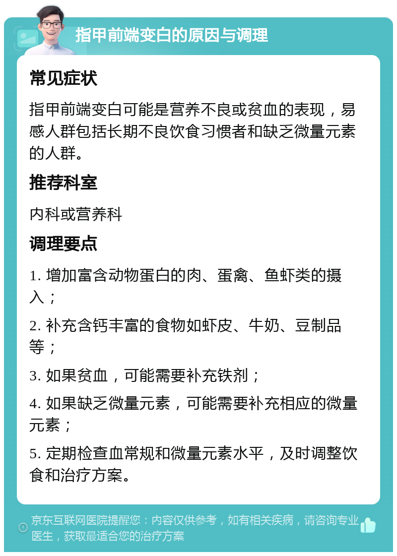 指甲前端变白的原因与调理 常见症状 指甲前端变白可能是营养不良或贫血的表现，易感人群包括长期不良饮食习惯者和缺乏微量元素的人群。 推荐科室 内科或营养科 调理要点 1. 增加富含动物蛋白的肉、蛋禽、鱼虾类的摄入； 2. 补充含钙丰富的食物如虾皮、牛奶、豆制品等； 3. 如果贫血，可能需要补充铁剂； 4. 如果缺乏微量元素，可能需要补充相应的微量元素； 5. 定期检查血常规和微量元素水平，及时调整饮食和治疗方案。