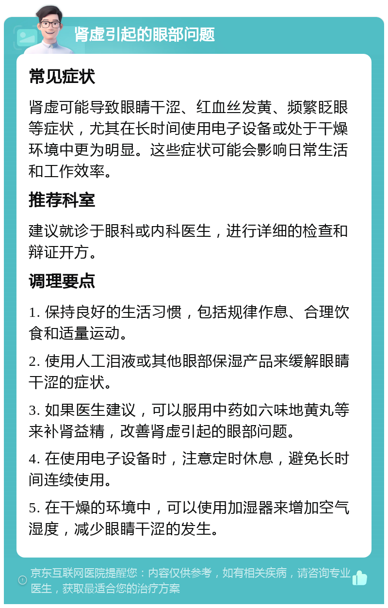 肾虚引起的眼部问题 常见症状 肾虚可能导致眼睛干涩、红血丝发黄、频繁眨眼等症状，尤其在长时间使用电子设备或处于干燥环境中更为明显。这些症状可能会影响日常生活和工作效率。 推荐科室 建议就诊于眼科或内科医生，进行详细的检查和辩证开方。 调理要点 1. 保持良好的生活习惯，包括规律作息、合理饮食和适量运动。 2. 使用人工泪液或其他眼部保湿产品来缓解眼睛干涩的症状。 3. 如果医生建议，可以服用中药如六味地黄丸等来补肾益精，改善肾虚引起的眼部问题。 4. 在使用电子设备时，注意定时休息，避免长时间连续使用。 5. 在干燥的环境中，可以使用加湿器来增加空气湿度，减少眼睛干涩的发生。