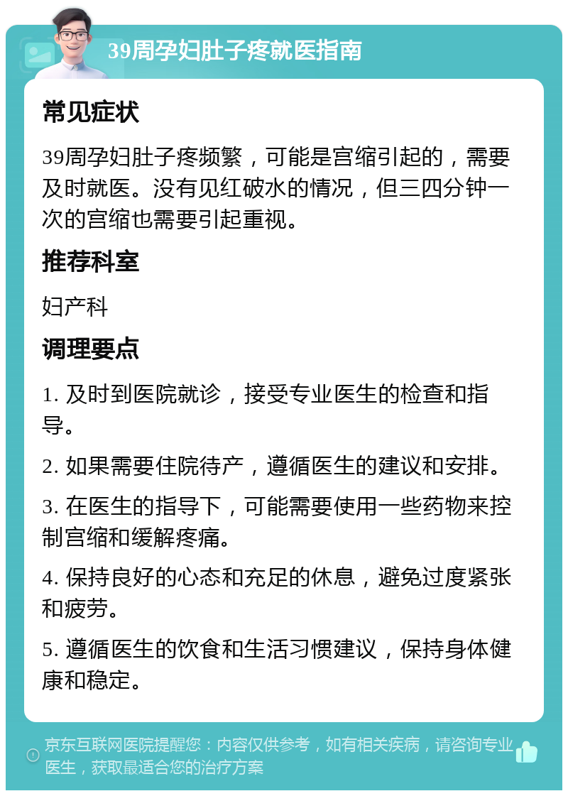 39周孕妇肚子疼就医指南 常见症状 39周孕妇肚子疼频繁，可能是宫缩引起的，需要及时就医。没有见红破水的情况，但三四分钟一次的宫缩也需要引起重视。 推荐科室 妇产科 调理要点 1. 及时到医院就诊，接受专业医生的检查和指导。 2. 如果需要住院待产，遵循医生的建议和安排。 3. 在医生的指导下，可能需要使用一些药物来控制宫缩和缓解疼痛。 4. 保持良好的心态和充足的休息，避免过度紧张和疲劳。 5. 遵循医生的饮食和生活习惯建议，保持身体健康和稳定。