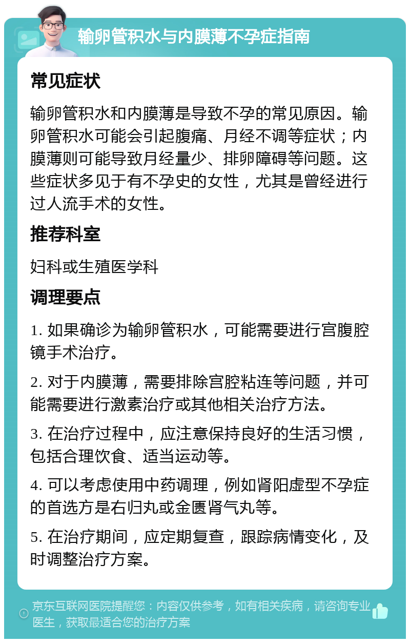 输卵管积水与内膜薄不孕症指南 常见症状 输卵管积水和内膜薄是导致不孕的常见原因。输卵管积水可能会引起腹痛、月经不调等症状；内膜薄则可能导致月经量少、排卵障碍等问题。这些症状多见于有不孕史的女性，尤其是曾经进行过人流手术的女性。 推荐科室 妇科或生殖医学科 调理要点 1. 如果确诊为输卵管积水，可能需要进行宫腹腔镜手术治疗。 2. 对于内膜薄，需要排除宫腔粘连等问题，并可能需要进行激素治疗或其他相关治疗方法。 3. 在治疗过程中，应注意保持良好的生活习惯，包括合理饮食、适当运动等。 4. 可以考虑使用中药调理，例如肾阳虚型不孕症的首选方是右归丸或金匮肾气丸等。 5. 在治疗期间，应定期复查，跟踪病情变化，及时调整治疗方案。