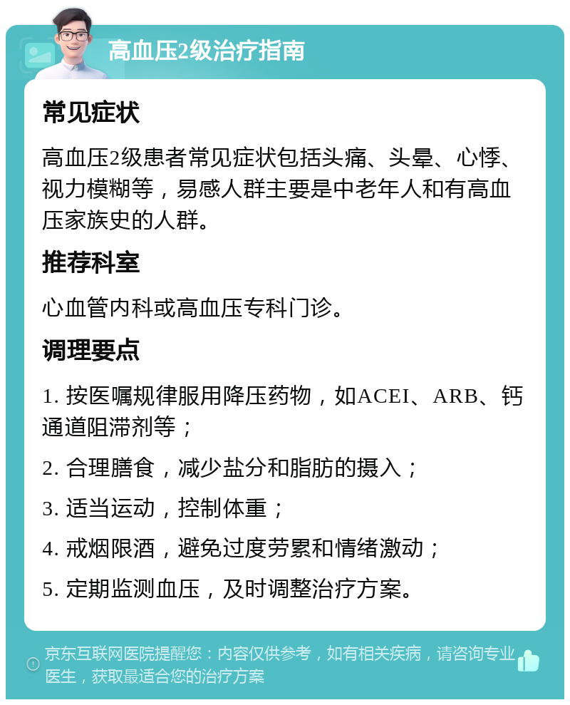 高血压2级治疗指南 常见症状 高血压2级患者常见症状包括头痛、头晕、心悸、视力模糊等，易感人群主要是中老年人和有高血压家族史的人群。 推荐科室 心血管内科或高血压专科门诊。 调理要点 1. 按医嘱规律服用降压药物，如ACEI、ARB、钙通道阻滞剂等； 2. 合理膳食，减少盐分和脂肪的摄入； 3. 适当运动，控制体重； 4. 戒烟限酒，避免过度劳累和情绪激动； 5. 定期监测血压，及时调整治疗方案。