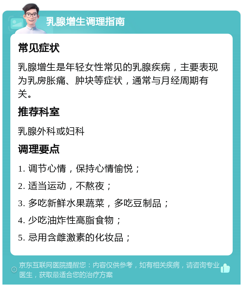 乳腺增生调理指南 常见症状 乳腺增生是年轻女性常见的乳腺疾病，主要表现为乳房胀痛、肿块等症状，通常与月经周期有关。 推荐科室 乳腺外科或妇科 调理要点 1. 调节心情，保持心情愉悦； 2. 适当运动，不熬夜； 3. 多吃新鲜水果蔬菜，多吃豆制品； 4. 少吃油炸性高脂食物； 5. 忌用含雌激素的化妆品；