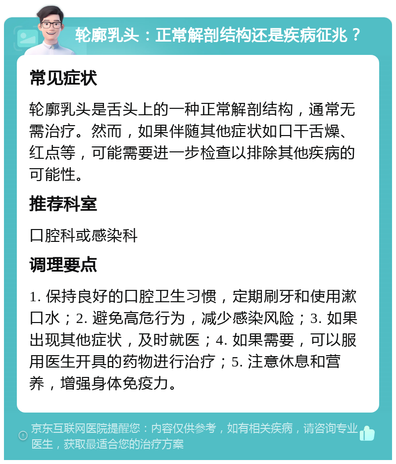 轮廓乳头：正常解剖结构还是疾病征兆？ 常见症状 轮廓乳头是舌头上的一种正常解剖结构，通常无需治疗。然而，如果伴随其他症状如口干舌燥、红点等，可能需要进一步检查以排除其他疾病的可能性。 推荐科室 口腔科或感染科 调理要点 1. 保持良好的口腔卫生习惯，定期刷牙和使用漱口水；2. 避免高危行为，减少感染风险；3. 如果出现其他症状，及时就医；4. 如果需要，可以服用医生开具的药物进行治疗；5. 注意休息和营养，增强身体免疫力。