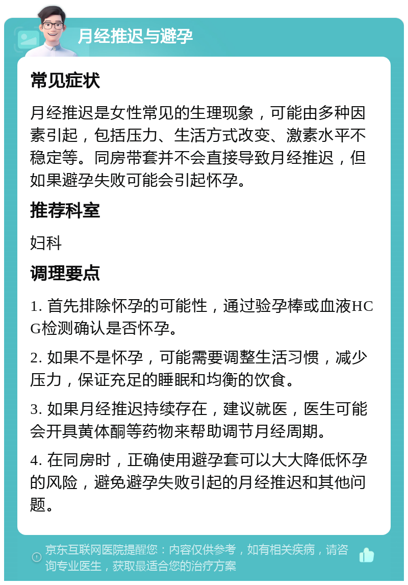 月经推迟与避孕 常见症状 月经推迟是女性常见的生理现象，可能由多种因素引起，包括压力、生活方式改变、激素水平不稳定等。同房带套并不会直接导致月经推迟，但如果避孕失败可能会引起怀孕。 推荐科室 妇科 调理要点 1. 首先排除怀孕的可能性，通过验孕棒或血液HCG检测确认是否怀孕。 2. 如果不是怀孕，可能需要调整生活习惯，减少压力，保证充足的睡眠和均衡的饮食。 3. 如果月经推迟持续存在，建议就医，医生可能会开具黄体酮等药物来帮助调节月经周期。 4. 在同房时，正确使用避孕套可以大大降低怀孕的风险，避免避孕失败引起的月经推迟和其他问题。