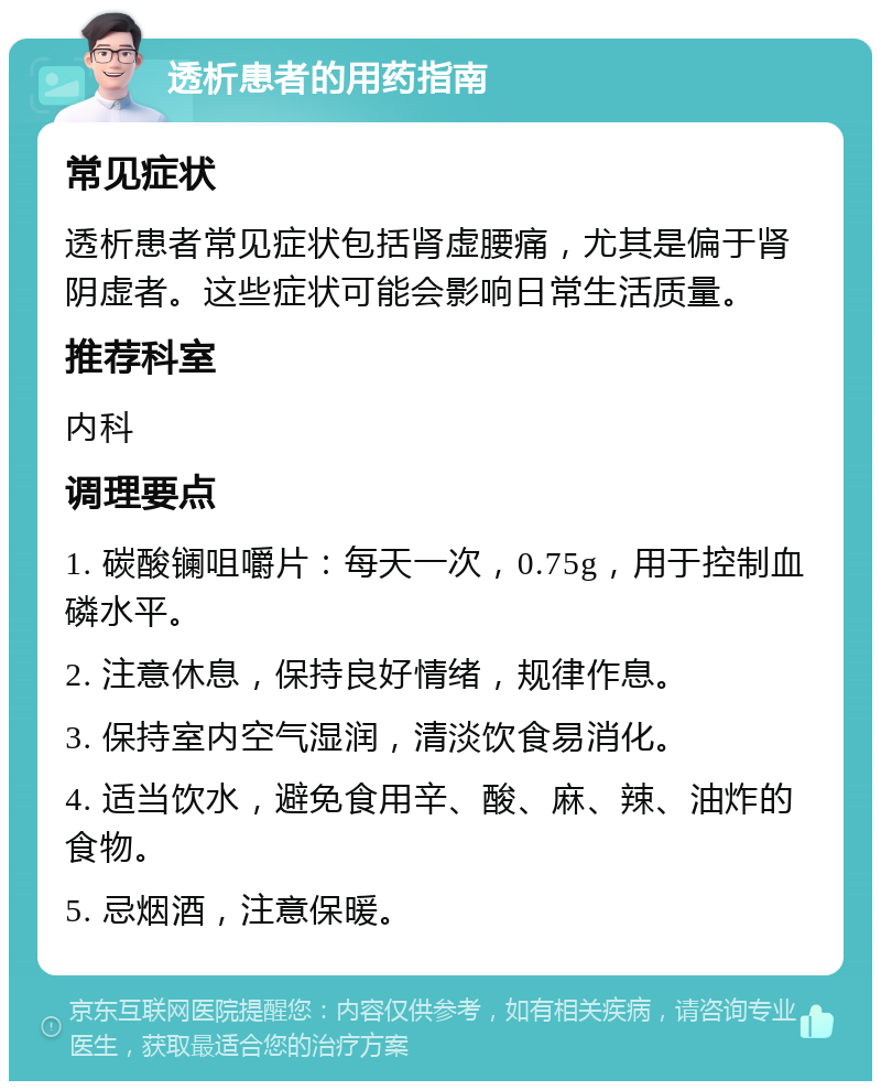 透析患者的用药指南 常见症状 透析患者常见症状包括肾虚腰痛，尤其是偏于肾阴虚者。这些症状可能会影响日常生活质量。 推荐科室 内科 调理要点 1. 碳酸镧咀嚼片：每天一次，0.75g，用于控制血磷水平。 2. 注意休息，保持良好情绪，规律作息。 3. 保持室内空气湿润，清淡饮食易消化。 4. 适当饮水，避免食用辛、酸、麻、辣、油炸的食物。 5. 忌烟酒，注意保暖。