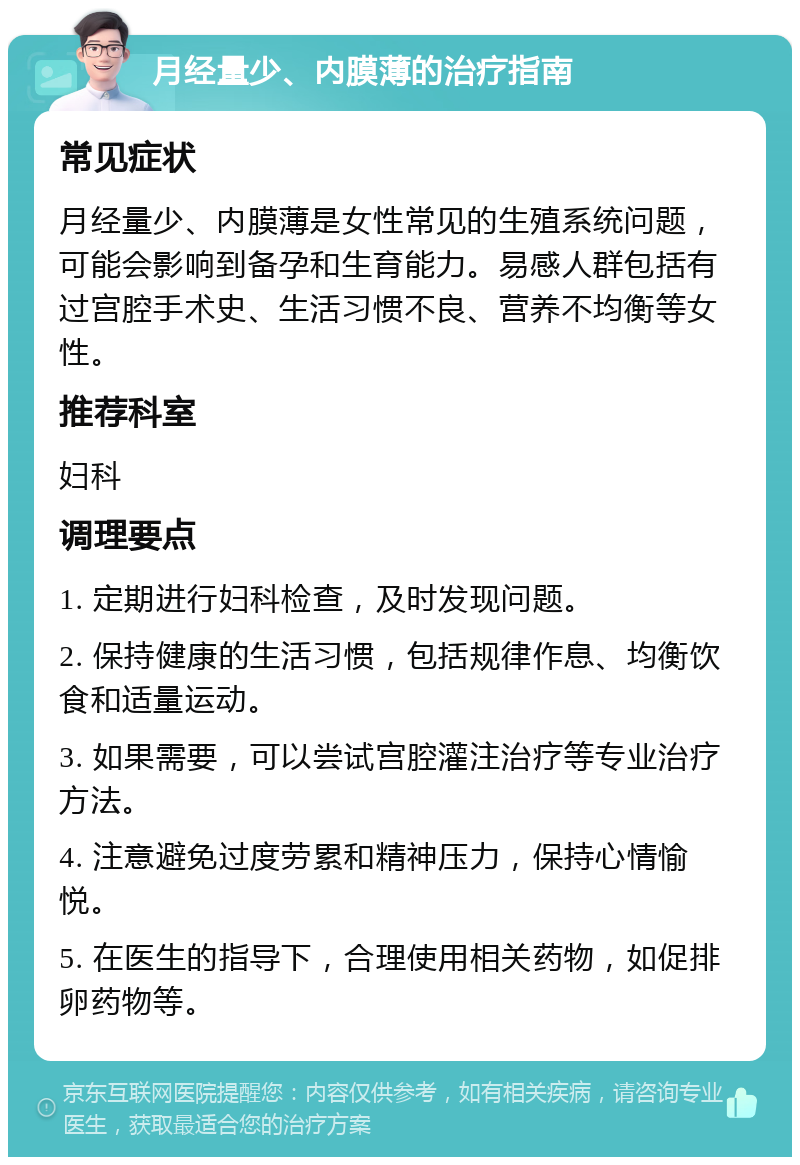 月经量少、内膜薄的治疗指南 常见症状 月经量少、内膜薄是女性常见的生殖系统问题，可能会影响到备孕和生育能力。易感人群包括有过宫腔手术史、生活习惯不良、营养不均衡等女性。 推荐科室 妇科 调理要点 1. 定期进行妇科检查，及时发现问题。 2. 保持健康的生活习惯，包括规律作息、均衡饮食和适量运动。 3. 如果需要，可以尝试宫腔灌注治疗等专业治疗方法。 4. 注意避免过度劳累和精神压力，保持心情愉悦。 5. 在医生的指导下，合理使用相关药物，如促排卵药物等。