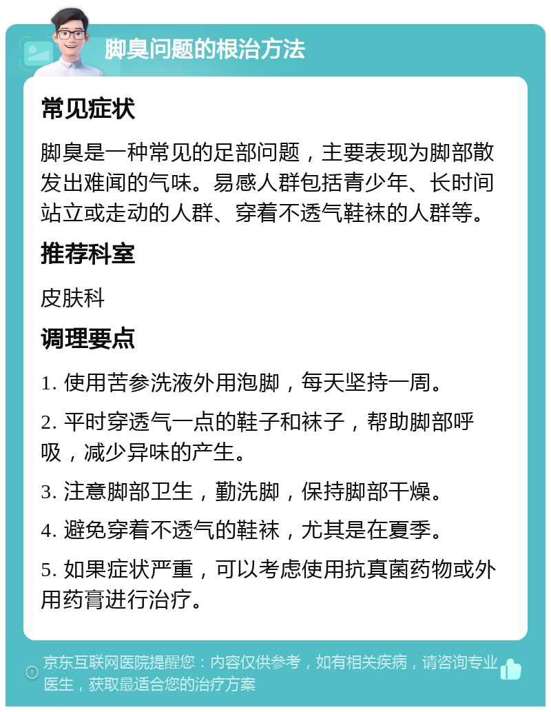 脚臭问题的根治方法 常见症状 脚臭是一种常见的足部问题，主要表现为脚部散发出难闻的气味。易感人群包括青少年、长时间站立或走动的人群、穿着不透气鞋袜的人群等。 推荐科室 皮肤科 调理要点 1. 使用苦参洗液外用泡脚，每天坚持一周。 2. 平时穿透气一点的鞋子和袜子，帮助脚部呼吸，减少异味的产生。 3. 注意脚部卫生，勤洗脚，保持脚部干燥。 4. 避免穿着不透气的鞋袜，尤其是在夏季。 5. 如果症状严重，可以考虑使用抗真菌药物或外用药膏进行治疗。