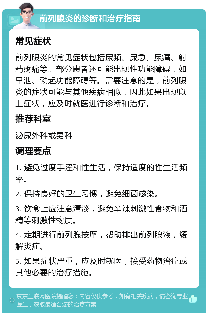 前列腺炎的诊断和治疗指南 常见症状 前列腺炎的常见症状包括尿频、尿急、尿痛、射精疼痛等。部分患者还可能出现性功能障碍，如早泄、勃起功能障碍等。需要注意的是，前列腺炎的症状可能与其他疾病相似，因此如果出现以上症状，应及时就医进行诊断和治疗。 推荐科室 泌尿外科或男科 调理要点 1. 避免过度手淫和性生活，保持适度的性生活频率。 2. 保持良好的卫生习惯，避免细菌感染。 3. 饮食上应注意清淡，避免辛辣刺激性食物和酒精等刺激性物质。 4. 定期进行前列腺按摩，帮助排出前列腺液，缓解炎症。 5. 如果症状严重，应及时就医，接受药物治疗或其他必要的治疗措施。