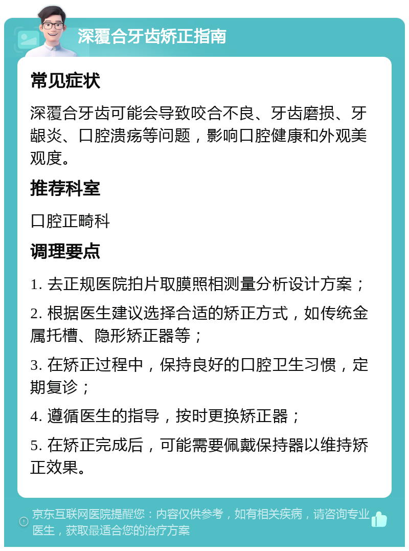 深覆合牙齿矫正指南 常见症状 深覆合牙齿可能会导致咬合不良、牙齿磨损、牙龈炎、口腔溃疡等问题，影响口腔健康和外观美观度。 推荐科室 口腔正畸科 调理要点 1. 去正规医院拍片取膜照相测量分析设计方案； 2. 根据医生建议选择合适的矫正方式，如传统金属托槽、隐形矫正器等； 3. 在矫正过程中，保持良好的口腔卫生习惯，定期复诊； 4. 遵循医生的指导，按时更换矫正器； 5. 在矫正完成后，可能需要佩戴保持器以维持矫正效果。