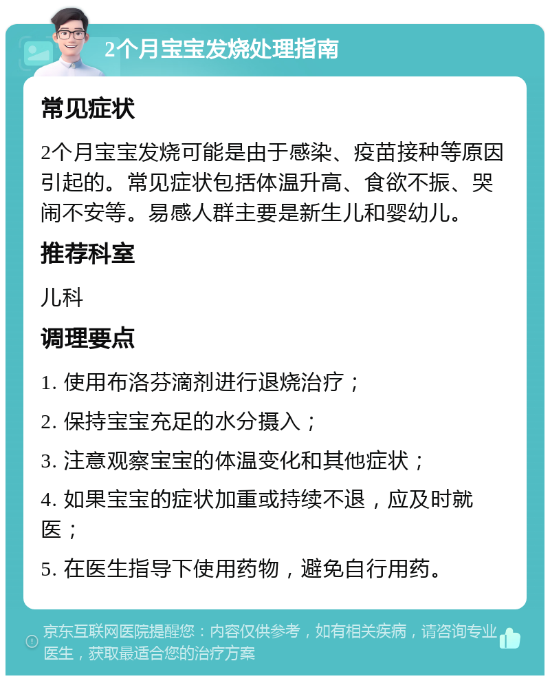 2个月宝宝发烧处理指南 常见症状 2个月宝宝发烧可能是由于感染、疫苗接种等原因引起的。常见症状包括体温升高、食欲不振、哭闹不安等。易感人群主要是新生儿和婴幼儿。 推荐科室 儿科 调理要点 1. 使用布洛芬滴剂进行退烧治疗； 2. 保持宝宝充足的水分摄入； 3. 注意观察宝宝的体温变化和其他症状； 4. 如果宝宝的症状加重或持续不退，应及时就医； 5. 在医生指导下使用药物，避免自行用药。