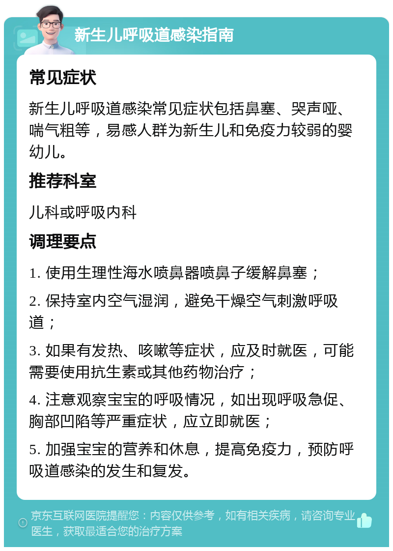 新生儿呼吸道感染指南 常见症状 新生儿呼吸道感染常见症状包括鼻塞、哭声哑、喘气粗等，易感人群为新生儿和免疫力较弱的婴幼儿。 推荐科室 儿科或呼吸内科 调理要点 1. 使用生理性海水喷鼻器喷鼻子缓解鼻塞； 2. 保持室内空气湿润，避免干燥空气刺激呼吸道； 3. 如果有发热、咳嗽等症状，应及时就医，可能需要使用抗生素或其他药物治疗； 4. 注意观察宝宝的呼吸情况，如出现呼吸急促、胸部凹陷等严重症状，应立即就医； 5. 加强宝宝的营养和休息，提高免疫力，预防呼吸道感染的发生和复发。