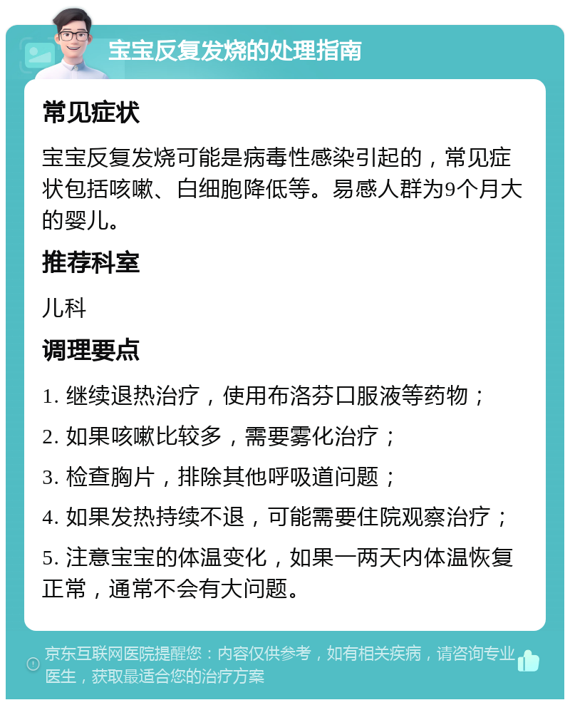 宝宝反复发烧的处理指南 常见症状 宝宝反复发烧可能是病毒性感染引起的，常见症状包括咳嗽、白细胞降低等。易感人群为9个月大的婴儿。 推荐科室 儿科 调理要点 1. 继续退热治疗，使用布洛芬口服液等药物； 2. 如果咳嗽比较多，需要雾化治疗； 3. 检查胸片，排除其他呼吸道问题； 4. 如果发热持续不退，可能需要住院观察治疗； 5. 注意宝宝的体温变化，如果一两天内体温恢复正常，通常不会有大问题。