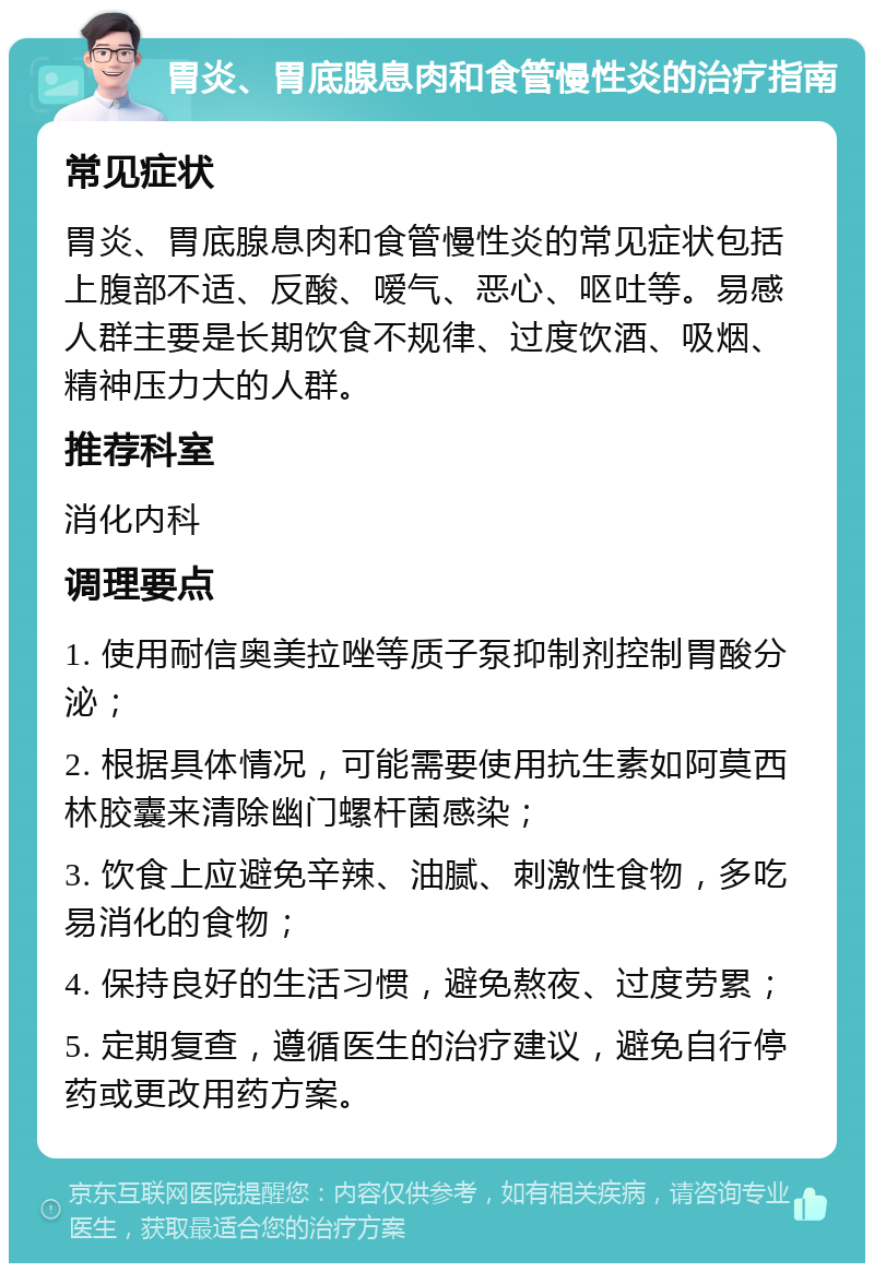 胃炎、胃底腺息肉和食管慢性炎的治疗指南 常见症状 胃炎、胃底腺息肉和食管慢性炎的常见症状包括上腹部不适、反酸、嗳气、恶心、呕吐等。易感人群主要是长期饮食不规律、过度饮酒、吸烟、精神压力大的人群。 推荐科室 消化内科 调理要点 1. 使用耐信奥美拉唑等质子泵抑制剂控制胃酸分泌； 2. 根据具体情况，可能需要使用抗生素如阿莫西林胶囊来清除幽门螺杆菌感染； 3. 饮食上应避免辛辣、油腻、刺激性食物，多吃易消化的食物； 4. 保持良好的生活习惯，避免熬夜、过度劳累； 5. 定期复查，遵循医生的治疗建议，避免自行停药或更改用药方案。