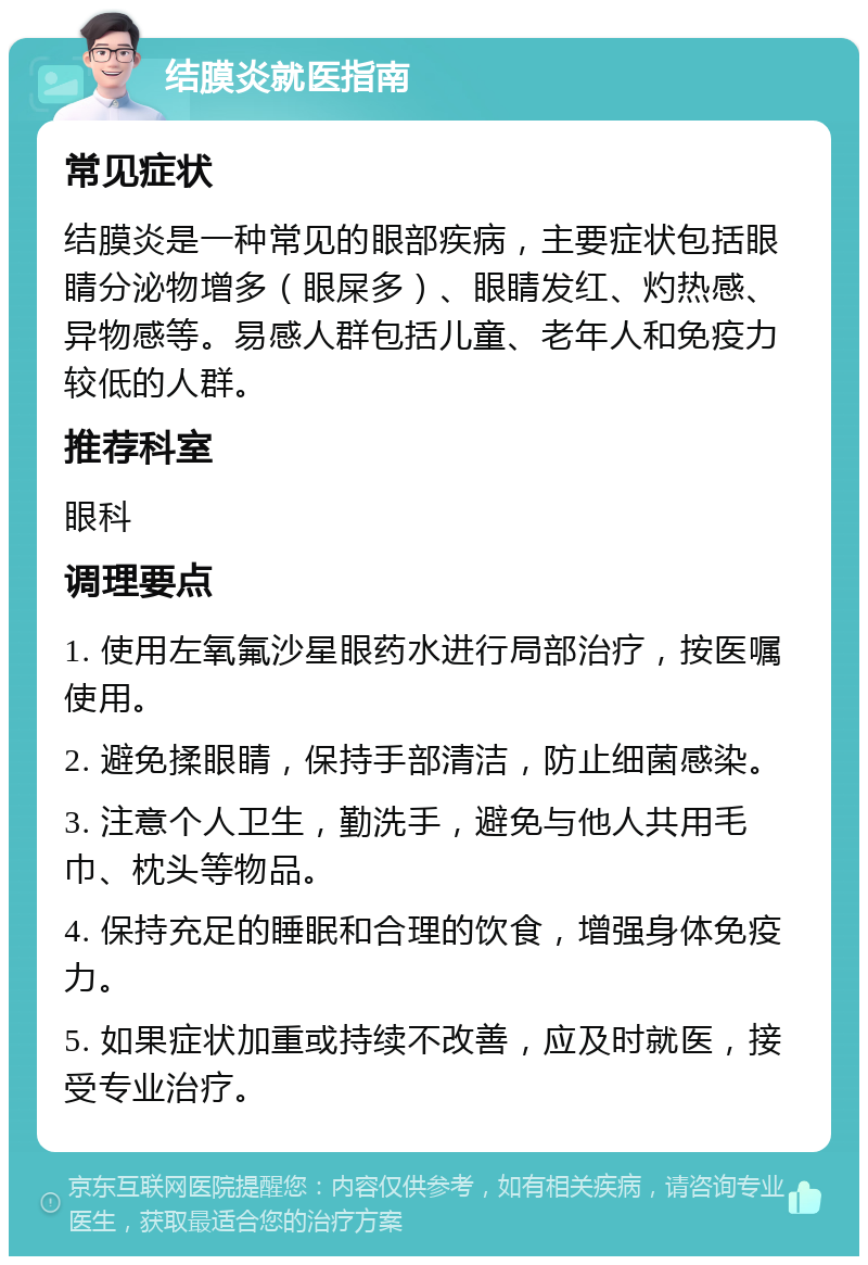 结膜炎就医指南 常见症状 结膜炎是一种常见的眼部疾病，主要症状包括眼睛分泌物增多（眼屎多）、眼睛发红、灼热感、异物感等。易感人群包括儿童、老年人和免疫力较低的人群。 推荐科室 眼科 调理要点 1. 使用左氧氟沙星眼药水进行局部治疗，按医嘱使用。 2. 避免揉眼睛，保持手部清洁，防止细菌感染。 3. 注意个人卫生，勤洗手，避免与他人共用毛巾、枕头等物品。 4. 保持充足的睡眠和合理的饮食，增强身体免疫力。 5. 如果症状加重或持续不改善，应及时就医，接受专业治疗。