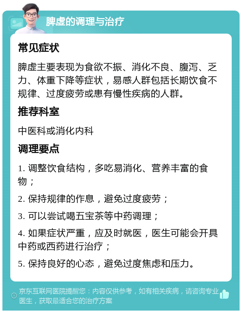 脾虚的调理与治疗 常见症状 脾虚主要表现为食欲不振、消化不良、腹泻、乏力、体重下降等症状，易感人群包括长期饮食不规律、过度疲劳或患有慢性疾病的人群。 推荐科室 中医科或消化内科 调理要点 1. 调整饮食结构，多吃易消化、营养丰富的食物； 2. 保持规律的作息，避免过度疲劳； 3. 可以尝试喝五宝茶等中药调理； 4. 如果症状严重，应及时就医，医生可能会开具中药或西药进行治疗； 5. 保持良好的心态，避免过度焦虑和压力。