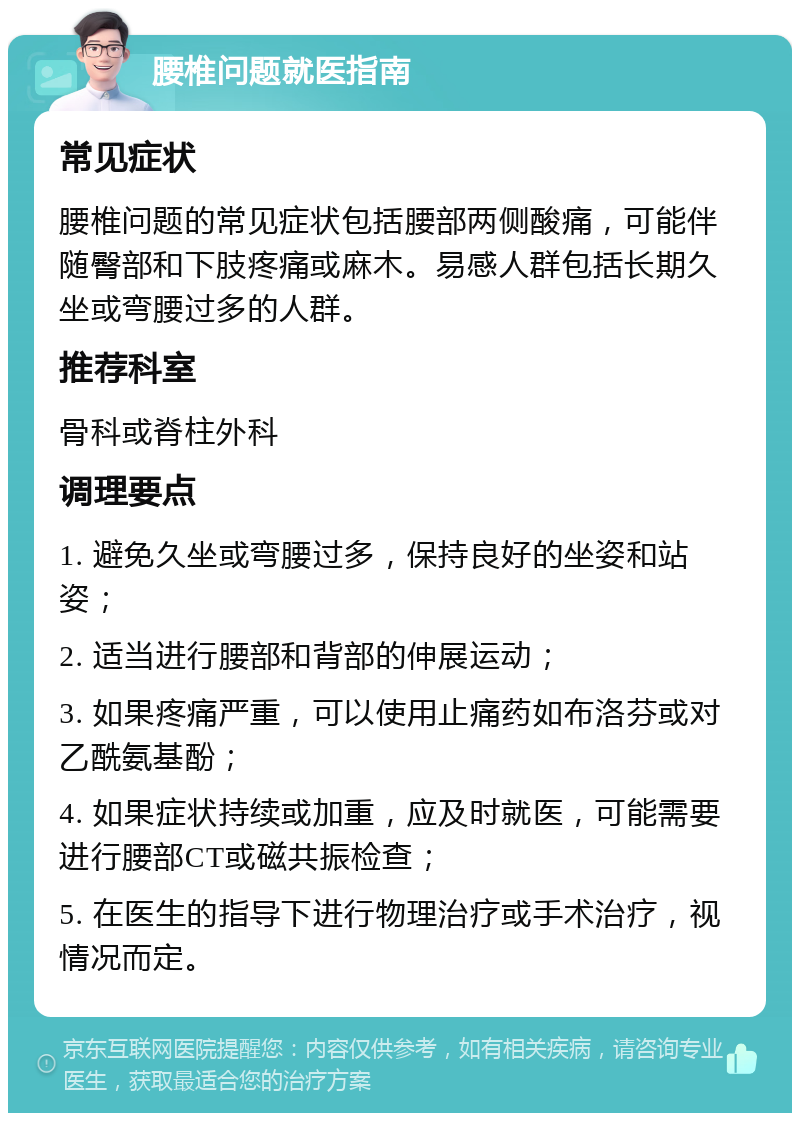 腰椎问题就医指南 常见症状 腰椎问题的常见症状包括腰部两侧酸痛，可能伴随臀部和下肢疼痛或麻木。易感人群包括长期久坐或弯腰过多的人群。 推荐科室 骨科或脊柱外科 调理要点 1. 避免久坐或弯腰过多，保持良好的坐姿和站姿； 2. 适当进行腰部和背部的伸展运动； 3. 如果疼痛严重，可以使用止痛药如布洛芬或对乙酰氨基酚； 4. 如果症状持续或加重，应及时就医，可能需要进行腰部CT或磁共振检查； 5. 在医生的指导下进行物理治疗或手术治疗，视情况而定。