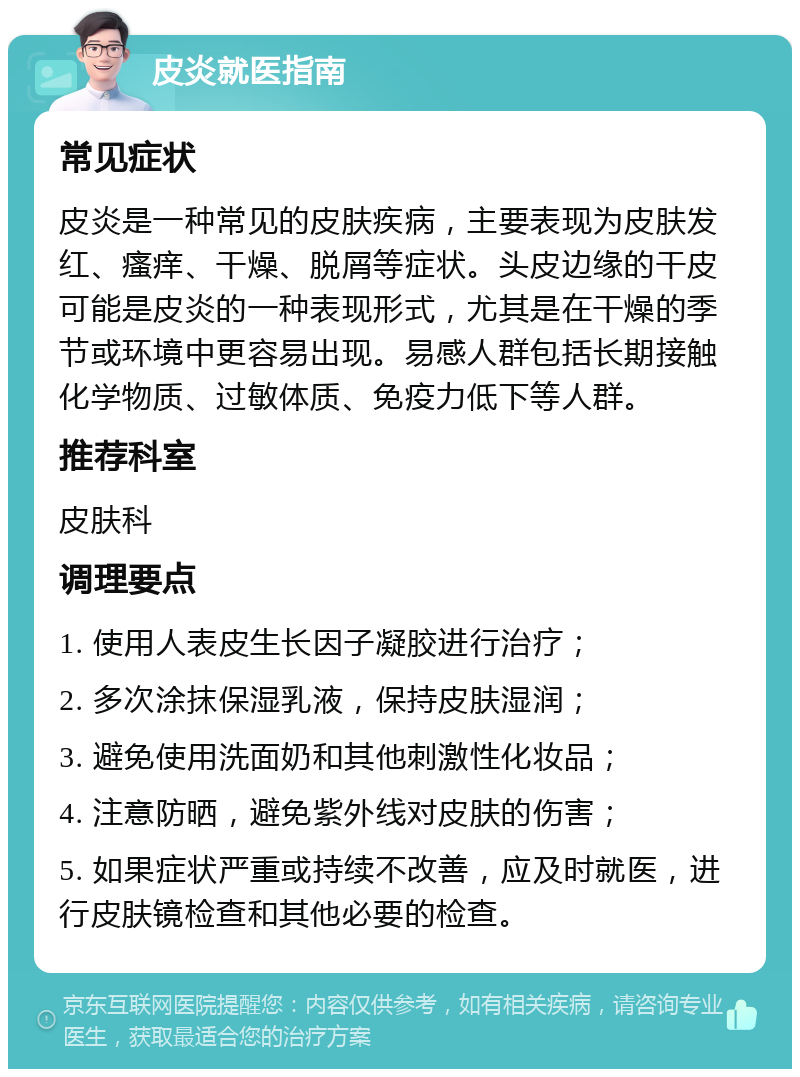 皮炎就医指南 常见症状 皮炎是一种常见的皮肤疾病，主要表现为皮肤发红、瘙痒、干燥、脱屑等症状。头皮边缘的干皮可能是皮炎的一种表现形式，尤其是在干燥的季节或环境中更容易出现。易感人群包括长期接触化学物质、过敏体质、免疫力低下等人群。 推荐科室 皮肤科 调理要点 1. 使用人表皮生长因子凝胶进行治疗； 2. 多次涂抹保湿乳液，保持皮肤湿润； 3. 避免使用洗面奶和其他刺激性化妆品； 4. 注意防晒，避免紫外线对皮肤的伤害； 5. 如果症状严重或持续不改善，应及时就医，进行皮肤镜检查和其他必要的检查。