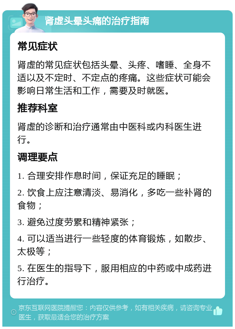 肾虚头晕头痛的治疗指南 常见症状 肾虚的常见症状包括头晕、头疼、嗜睡、全身不适以及不定时、不定点的疼痛。这些症状可能会影响日常生活和工作，需要及时就医。 推荐科室 肾虚的诊断和治疗通常由中医科或内科医生进行。 调理要点 1. 合理安排作息时间，保证充足的睡眠； 2. 饮食上应注意清淡、易消化，多吃一些补肾的食物； 3. 避免过度劳累和精神紧张； 4. 可以适当进行一些轻度的体育锻炼，如散步、太极等； 5. 在医生的指导下，服用相应的中药或中成药进行治疗。