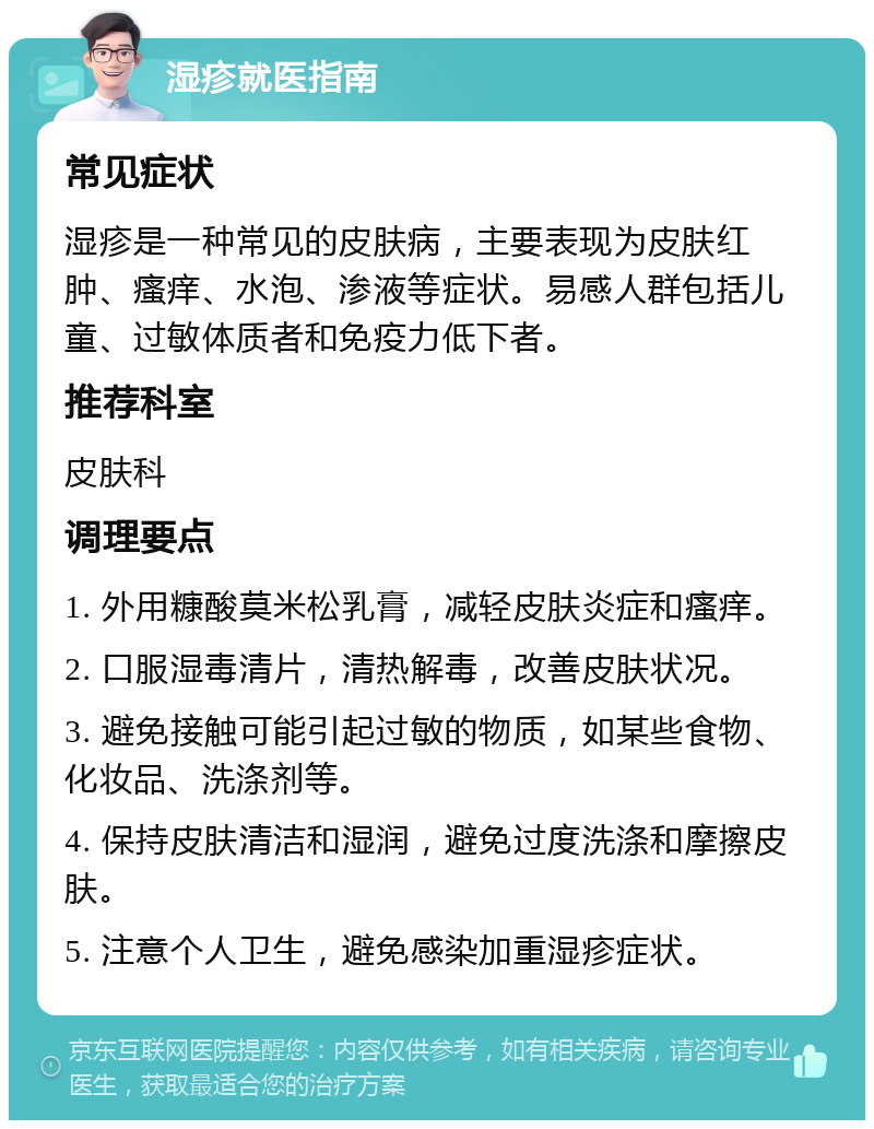 湿疹就医指南 常见症状 湿疹是一种常见的皮肤病，主要表现为皮肤红肿、瘙痒、水泡、渗液等症状。易感人群包括儿童、过敏体质者和免疫力低下者。 推荐科室 皮肤科 调理要点 1. 外用糠酸莫米松乳膏，减轻皮肤炎症和瘙痒。 2. 口服湿毒清片，清热解毒，改善皮肤状况。 3. 避免接触可能引起过敏的物质，如某些食物、化妆品、洗涤剂等。 4. 保持皮肤清洁和湿润，避免过度洗涤和摩擦皮肤。 5. 注意个人卫生，避免感染加重湿疹症状。