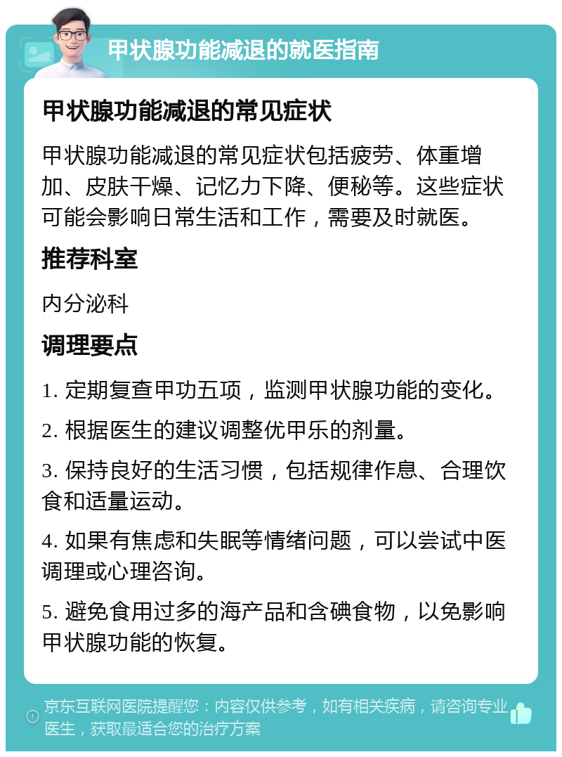 甲状腺功能减退的就医指南 甲状腺功能减退的常见症状 甲状腺功能减退的常见症状包括疲劳、体重增加、皮肤干燥、记忆力下降、便秘等。这些症状可能会影响日常生活和工作，需要及时就医。 推荐科室 内分泌科 调理要点 1. 定期复查甲功五项，监测甲状腺功能的变化。 2. 根据医生的建议调整优甲乐的剂量。 3. 保持良好的生活习惯，包括规律作息、合理饮食和适量运动。 4. 如果有焦虑和失眠等情绪问题，可以尝试中医调理或心理咨询。 5. 避免食用过多的海产品和含碘食物，以免影响甲状腺功能的恢复。