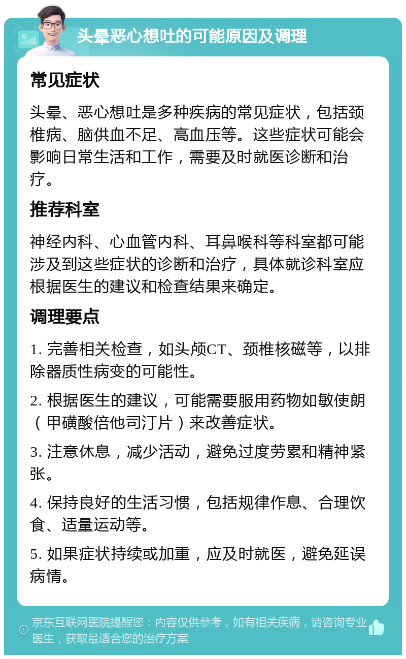 头晕恶心想吐的可能原因及调理 常见症状 头晕、恶心想吐是多种疾病的常见症状，包括颈椎病、脑供血不足、高血压等。这些症状可能会影响日常生活和工作，需要及时就医诊断和治疗。 推荐科室 神经内科、心血管内科、耳鼻喉科等科室都可能涉及到这些症状的诊断和治疗，具体就诊科室应根据医生的建议和检查结果来确定。 调理要点 1. 完善相关检查，如头颅CT、颈椎核磁等，以排除器质性病变的可能性。 2. 根据医生的建议，可能需要服用药物如敏使朗（甲磺酸倍他司汀片）来改善症状。 3. 注意休息，减少活动，避免过度劳累和精神紧张。 4. 保持良好的生活习惯，包括规律作息、合理饮食、适量运动等。 5. 如果症状持续或加重，应及时就医，避免延误病情。