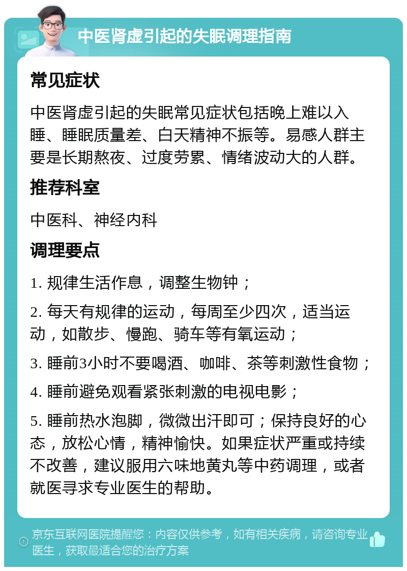 中医肾虚引起的失眠调理指南 常见症状 中医肾虚引起的失眠常见症状包括晚上难以入睡、睡眠质量差、白天精神不振等。易感人群主要是长期熬夜、过度劳累、情绪波动大的人群。 推荐科室 中医科、神经内科 调理要点 1. 规律生活作息，调整生物钟； 2. 每天有规律的运动，每周至少四次，适当运动，如散步、慢跑、骑车等有氧运动； 3. 睡前3小时不要喝酒、咖啡、茶等刺激性食物； 4. 睡前避免观看紧张刺激的电视电影； 5. 睡前热水泡脚，微微出汗即可；保持良好的心态，放松心情，精神愉快。如果症状严重或持续不改善，建议服用六味地黄丸等中药调理，或者就医寻求专业医生的帮助。