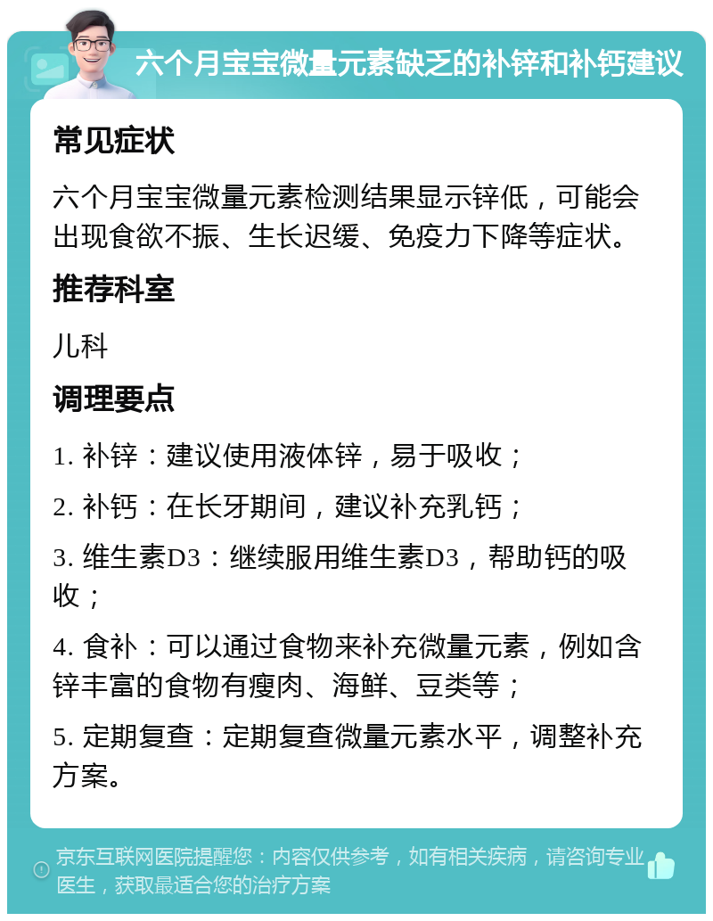 六个月宝宝微量元素缺乏的补锌和补钙建议 常见症状 六个月宝宝微量元素检测结果显示锌低，可能会出现食欲不振、生长迟缓、免疫力下降等症状。 推荐科室 儿科 调理要点 1. 补锌：建议使用液体锌，易于吸收； 2. 补钙：在长牙期间，建议补充乳钙； 3. 维生素D3：继续服用维生素D3，帮助钙的吸收； 4. 食补：可以通过食物来补充微量元素，例如含锌丰富的食物有瘦肉、海鲜、豆类等； 5. 定期复查：定期复查微量元素水平，调整补充方案。