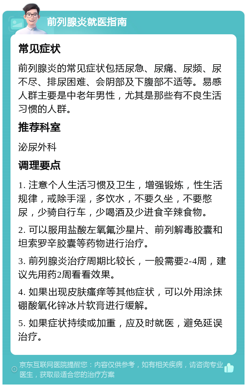 前列腺炎就医指南 常见症状 前列腺炎的常见症状包括尿急、尿痛、尿频、尿不尽、排尿困难、会阴部及下腹部不适等。易感人群主要是中老年男性，尤其是那些有不良生活习惯的人群。 推荐科室 泌尿外科 调理要点 1. 注意个人生活习惯及卫生，增强锻炼，性生活规律，戒除手淫，多饮水，不要久坐，不要憋尿，少骑自行车，少喝酒及少进食辛辣食物。 2. 可以服用盐酸左氧氟沙星片、前列解毒胶囊和坦索罗辛胶囊等药物进行治疗。 3. 前列腺炎治疗周期比较长，一般需要2-4周，建议先用药2周看看效果。 4. 如果出现皮肤瘙痒等其他症状，可以外用涂抹硼酸氧化锌冰片软膏进行缓解。 5. 如果症状持续或加重，应及时就医，避免延误治疗。