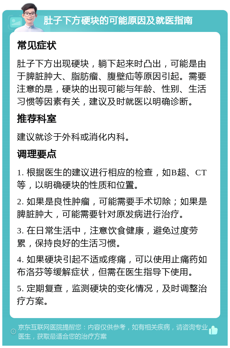 肚子下方硬块的可能原因及就医指南 常见症状 肚子下方出现硬块，躺下起来时凸出，可能是由于脾脏肿大、脂肪瘤、腹壁疝等原因引起。需要注意的是，硬块的出现可能与年龄、性别、生活习惯等因素有关，建议及时就医以明确诊断。 推荐科室 建议就诊于外科或消化内科。 调理要点 1. 根据医生的建议进行相应的检查，如B超、CT等，以明确硬块的性质和位置。 2. 如果是良性肿瘤，可能需要手术切除；如果是脾脏肿大，可能需要针对原发病进行治疗。 3. 在日常生活中，注意饮食健康，避免过度劳累，保持良好的生活习惯。 4. 如果硬块引起不适或疼痛，可以使用止痛药如布洛芬等缓解症状，但需在医生指导下使用。 5. 定期复查，监测硬块的变化情况，及时调整治疗方案。