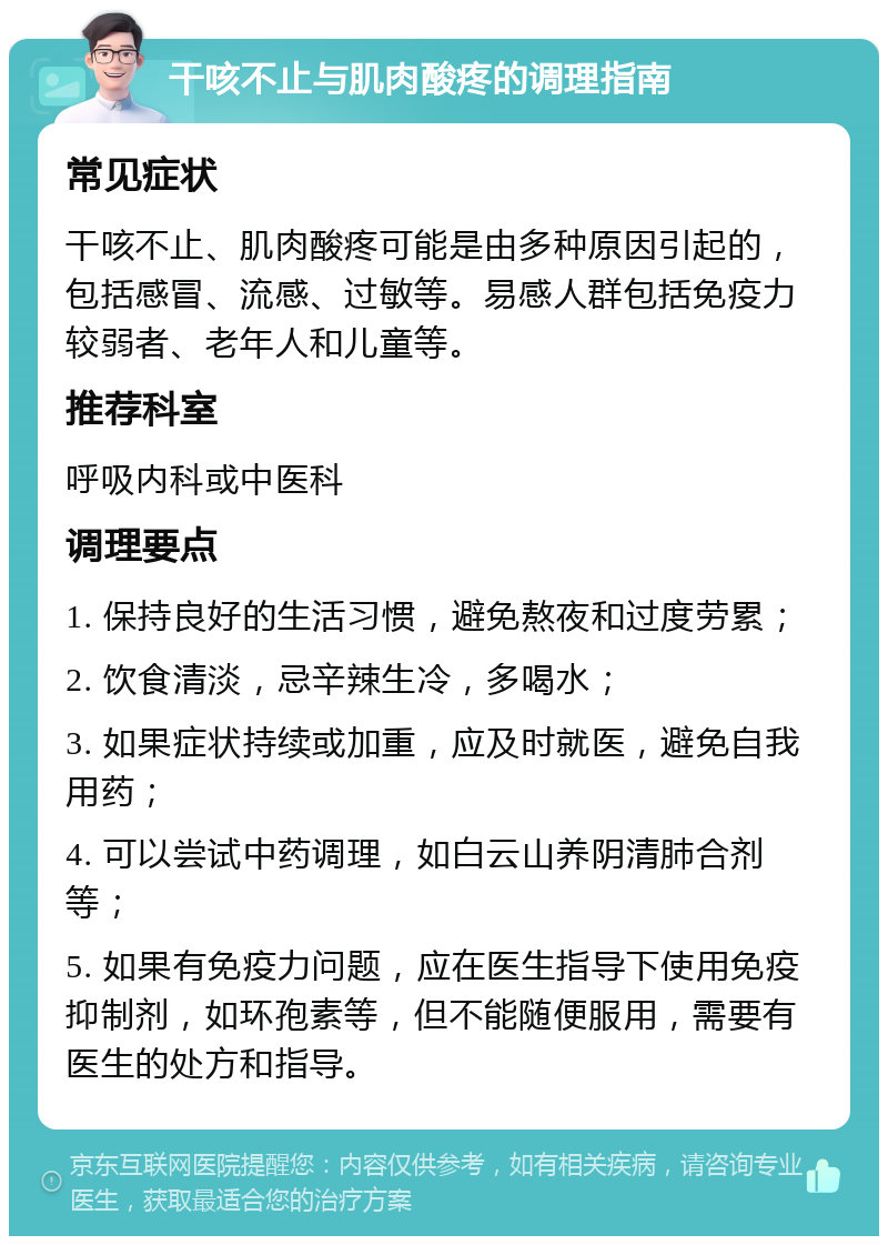 干咳不止与肌肉酸疼的调理指南 常见症状 干咳不止、肌肉酸疼可能是由多种原因引起的，包括感冒、流感、过敏等。易感人群包括免疫力较弱者、老年人和儿童等。 推荐科室 呼吸内科或中医科 调理要点 1. 保持良好的生活习惯，避免熬夜和过度劳累； 2. 饮食清淡，忌辛辣生冷，多喝水； 3. 如果症状持续或加重，应及时就医，避免自我用药； 4. 可以尝试中药调理，如白云山养阴清肺合剂等； 5. 如果有免疫力问题，应在医生指导下使用免疫抑制剂，如环孢素等，但不能随便服用，需要有医生的处方和指导。