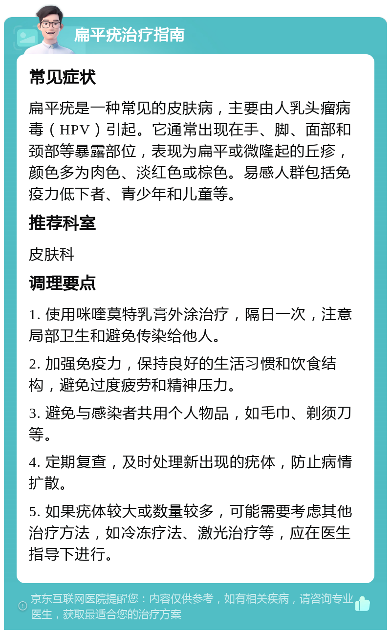 扁平疣治疗指南 常见症状 扁平疣是一种常见的皮肤病，主要由人乳头瘤病毒（HPV）引起。它通常出现在手、脚、面部和颈部等暴露部位，表现为扁平或微隆起的丘疹，颜色多为肉色、淡红色或棕色。易感人群包括免疫力低下者、青少年和儿童等。 推荐科室 皮肤科 调理要点 1. 使用咪喹莫特乳膏外涂治疗，隔日一次，注意局部卫生和避免传染给他人。 2. 加强免疫力，保持良好的生活习惯和饮食结构，避免过度疲劳和精神压力。 3. 避免与感染者共用个人物品，如毛巾、剃须刀等。 4. 定期复查，及时处理新出现的疣体，防止病情扩散。 5. 如果疣体较大或数量较多，可能需要考虑其他治疗方法，如冷冻疗法、激光治疗等，应在医生指导下进行。