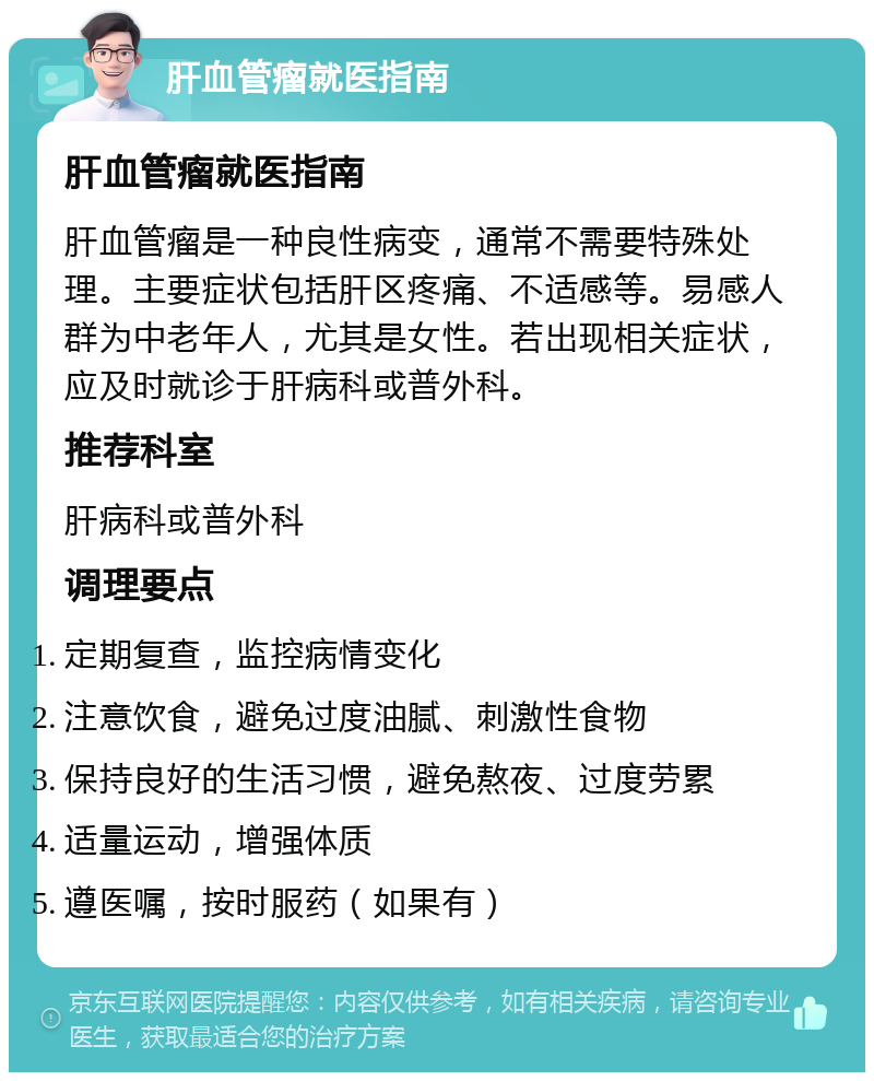 肝血管瘤就医指南 肝血管瘤就医指南 肝血管瘤是一种良性病变，通常不需要特殊处理。主要症状包括肝区疼痛、不适感等。易感人群为中老年人，尤其是女性。若出现相关症状，应及时就诊于肝病科或普外科。 推荐科室 肝病科或普外科 调理要点 定期复查，监控病情变化 注意饮食，避免过度油腻、刺激性食物 保持良好的生活习惯，避免熬夜、过度劳累 适量运动，增强体质 遵医嘱，按时服药（如果有）