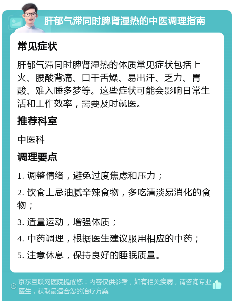 肝郁气滞同时脾肾湿热的中医调理指南 常见症状 肝郁气滞同时脾肾湿热的体质常见症状包括上火、腰酸背痛、口干舌燥、易出汗、乏力、胃酸、难入睡多梦等。这些症状可能会影响日常生活和工作效率，需要及时就医。 推荐科室 中医科 调理要点 1. 调整情绪，避免过度焦虑和压力； 2. 饮食上忌油腻辛辣食物，多吃清淡易消化的食物； 3. 适量运动，增强体质； 4. 中药调理，根据医生建议服用相应的中药； 5. 注意休息，保持良好的睡眠质量。