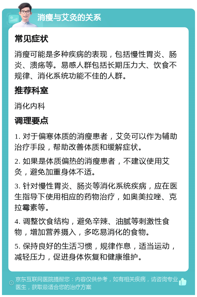 消瘦与艾灸的关系 常见症状 消瘦可能是多种疾病的表现，包括慢性胃炎、肠炎、溃疡等。易感人群包括长期压力大、饮食不规律、消化系统功能不佳的人群。 推荐科室 消化内科 调理要点 1. 对于偏寒体质的消瘦患者，艾灸可以作为辅助治疗手段，帮助改善体质和缓解症状。 2. 如果是体质偏热的消瘦患者，不建议使用艾灸，避免加重身体不适。 3. 针对慢性胃炎、肠炎等消化系统疾病，应在医生指导下使用相应的药物治疗，如奥美拉唑、克拉霉素等。 4. 调整饮食结构，避免辛辣、油腻等刺激性食物，增加营养摄入，多吃易消化的食物。 5. 保持良好的生活习惯，规律作息，适当运动，减轻压力，促进身体恢复和健康维护。