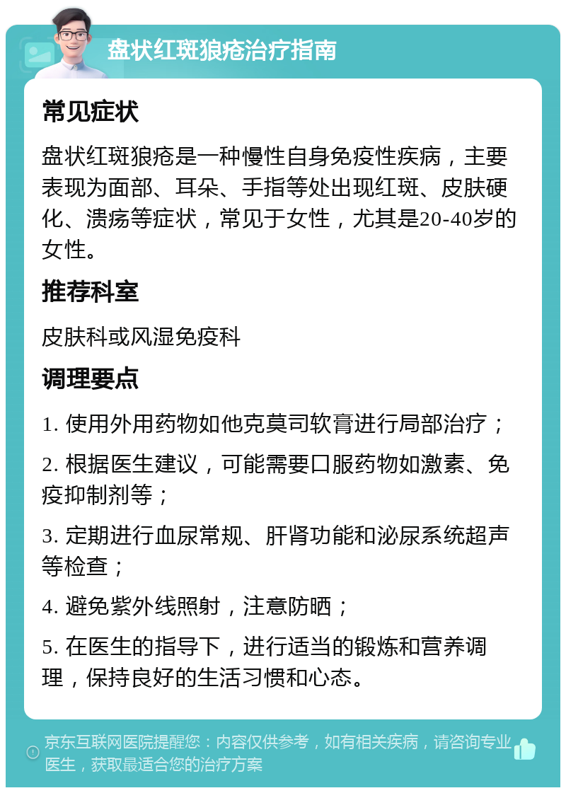 盘状红斑狼疮治疗指南 常见症状 盘状红斑狼疮是一种慢性自身免疫性疾病，主要表现为面部、耳朵、手指等处出现红斑、皮肤硬化、溃疡等症状，常见于女性，尤其是20-40岁的女性。 推荐科室 皮肤科或风湿免疫科 调理要点 1. 使用外用药物如他克莫司软膏进行局部治疗； 2. 根据医生建议，可能需要口服药物如激素、免疫抑制剂等； 3. 定期进行血尿常规、肝肾功能和泌尿系统超声等检查； 4. 避免紫外线照射，注意防晒； 5. 在医生的指导下，进行适当的锻炼和营养调理，保持良好的生活习惯和心态。