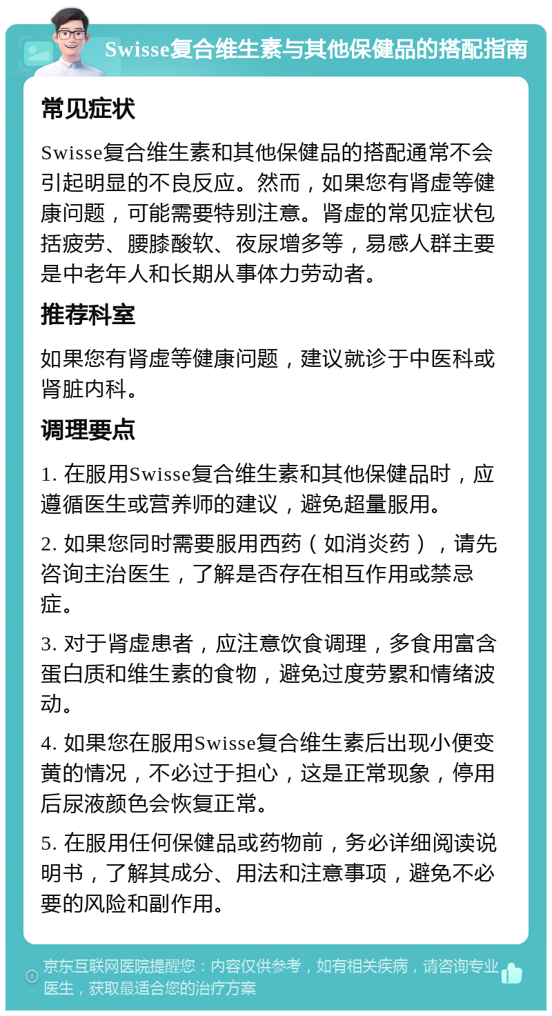 Swisse复合维生素与其他保健品的搭配指南 常见症状 Swisse复合维生素和其他保健品的搭配通常不会引起明显的不良反应。然而，如果您有肾虚等健康问题，可能需要特别注意。肾虚的常见症状包括疲劳、腰膝酸软、夜尿增多等，易感人群主要是中老年人和长期从事体力劳动者。 推荐科室 如果您有肾虚等健康问题，建议就诊于中医科或肾脏内科。 调理要点 1. 在服用Swisse复合维生素和其他保健品时，应遵循医生或营养师的建议，避免超量服用。 2. 如果您同时需要服用西药（如消炎药），请先咨询主治医生，了解是否存在相互作用或禁忌症。 3. 对于肾虚患者，应注意饮食调理，多食用富含蛋白质和维生素的食物，避免过度劳累和情绪波动。 4. 如果您在服用Swisse复合维生素后出现小便变黄的情况，不必过于担心，这是正常现象，停用后尿液颜色会恢复正常。 5. 在服用任何保健品或药物前，务必详细阅读说明书，了解其成分、用法和注意事项，避免不必要的风险和副作用。