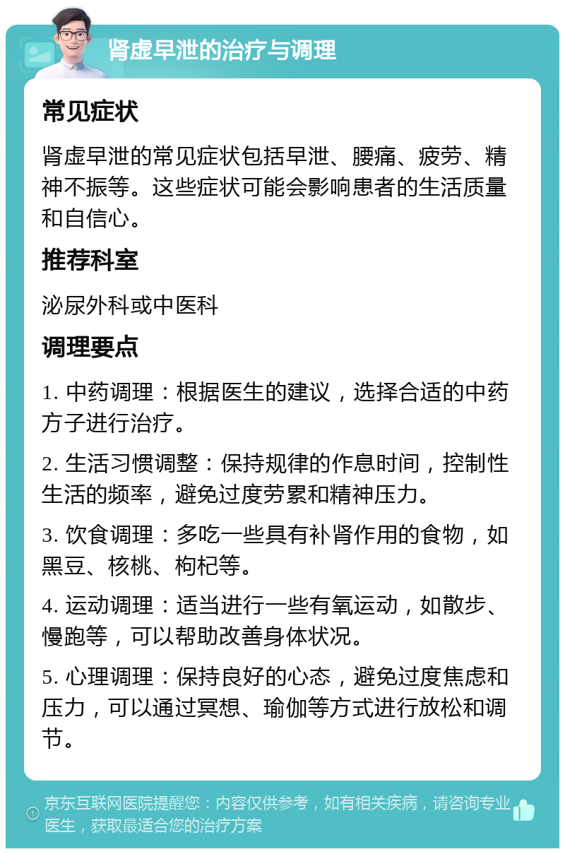 肾虚早泄的治疗与调理 常见症状 肾虚早泄的常见症状包括早泄、腰痛、疲劳、精神不振等。这些症状可能会影响患者的生活质量和自信心。 推荐科室 泌尿外科或中医科 调理要点 1. 中药调理：根据医生的建议，选择合适的中药方子进行治疗。 2. 生活习惯调整：保持规律的作息时间，控制性生活的频率，避免过度劳累和精神压力。 3. 饮食调理：多吃一些具有补肾作用的食物，如黑豆、核桃、枸杞等。 4. 运动调理：适当进行一些有氧运动，如散步、慢跑等，可以帮助改善身体状况。 5. 心理调理：保持良好的心态，避免过度焦虑和压力，可以通过冥想、瑜伽等方式进行放松和调节。