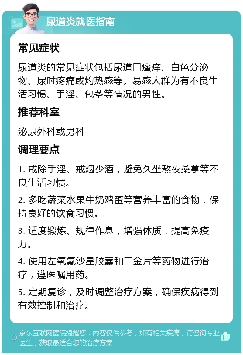 尿道炎就医指南 常见症状 尿道炎的常见症状包括尿道口瘙痒、白色分泌物、尿时疼痛或灼热感等。易感人群为有不良生活习惯、手淫、包茎等情况的男性。 推荐科室 泌尿外科或男科 调理要点 1. 戒除手淫、戒烟少酒，避免久坐熬夜桑拿等不良生活习惯。 2. 多吃蔬菜水果牛奶鸡蛋等营养丰富的食物，保持良好的饮食习惯。 3. 适度锻炼、规律作息，增强体质，提高免疫力。 4. 使用左氧氟沙星胶囊和三金片等药物进行治疗，遵医嘱用药。 5. 定期复诊，及时调整治疗方案，确保疾病得到有效控制和治疗。