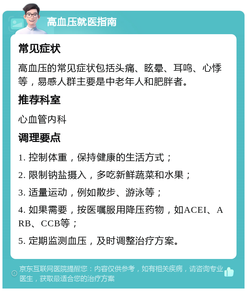 高血压就医指南 常见症状 高血压的常见症状包括头痛、眩晕、耳鸣、心悸等，易感人群主要是中老年人和肥胖者。 推荐科室 心血管内科 调理要点 1. 控制体重，保持健康的生活方式； 2. 限制钠盐摄入，多吃新鲜蔬菜和水果； 3. 适量运动，例如散步、游泳等； 4. 如果需要，按医嘱服用降压药物，如ACEI、ARB、CCB等； 5. 定期监测血压，及时调整治疗方案。